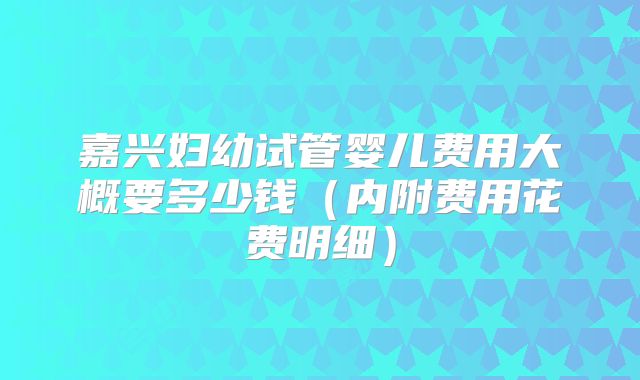 嘉兴妇幼试管婴儿费用大概要多少钱(内附费用花费明细)