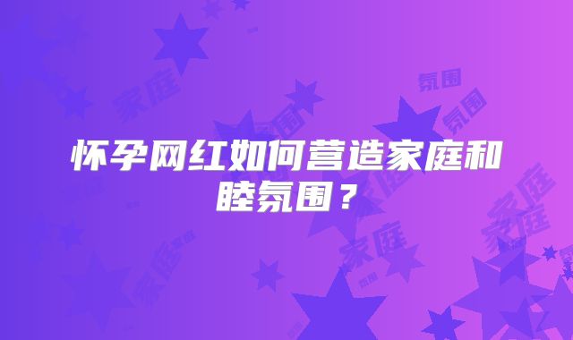 怀孕网红如何营造家庭和睦氛围?