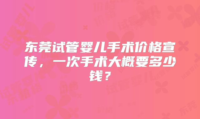 东莞试管婴儿手术价格宣传，一次手术大概要多少钱？