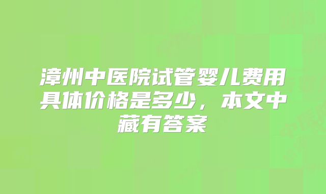 漳州中医院试管婴儿费用具体价格是多少，本文中藏有答案