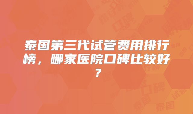 泰国第三代试管费用排行榜，哪家医院口碑比较好？