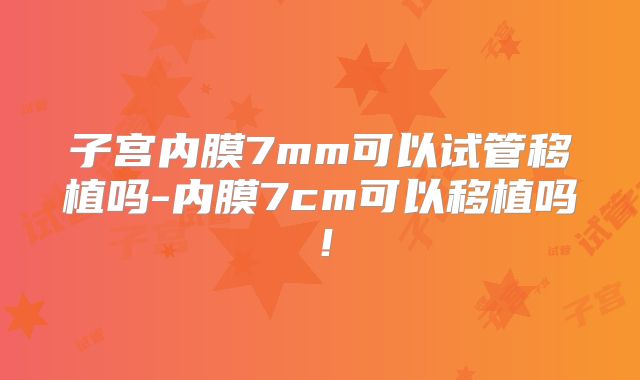 子宫内膜7mm可以试管移植吗-内膜7cm可以移植吗!