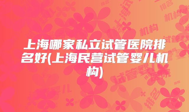 上海哪家私立试管医院排名好(上海民营试管婴儿机构)