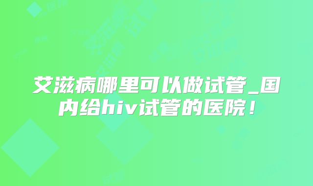 艾滋病哪里可以做试管_国内给hiv试管的医院!