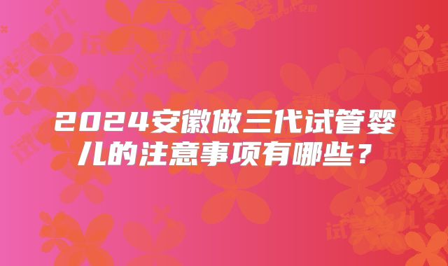 2024安徽做三代试管婴儿的注意事项有哪些?