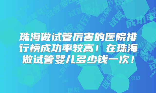 珠海做试管厉害的医院排行榜成功率较高!在珠海做试管婴儿多少钱一次!