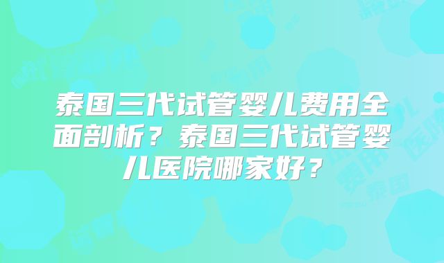泰国三代试管婴儿费用全面剖析？泰国三代试管婴儿医院哪家好？