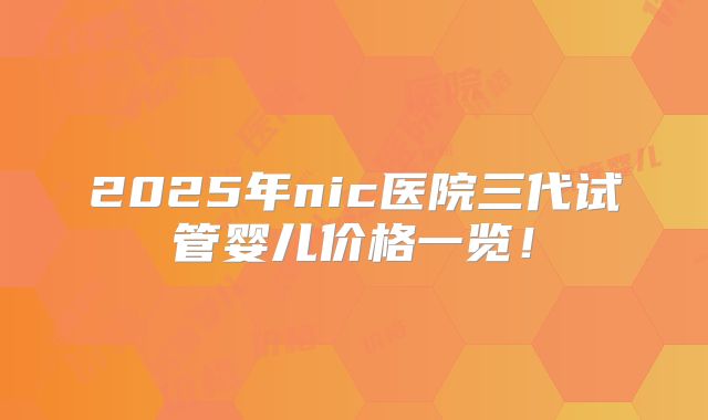 2025年nic医院三代试管婴儿价格一览！