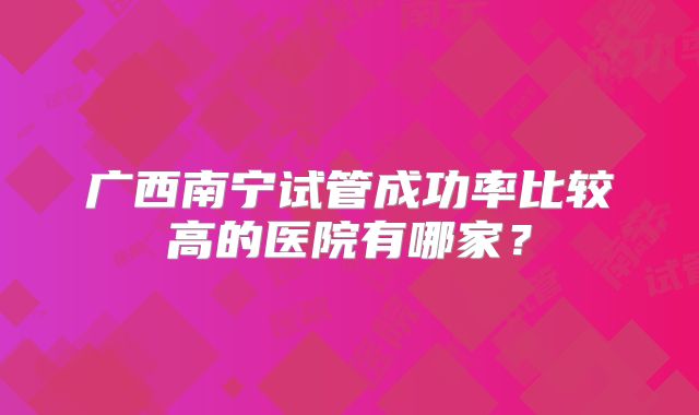 广西南宁试管成功率比较高的医院有哪家？