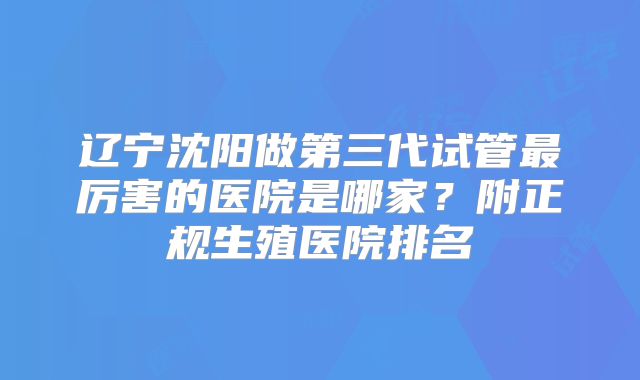 辽宁沈阳做第三代试管最厉害的医院是哪家？附正规生殖医院排名
