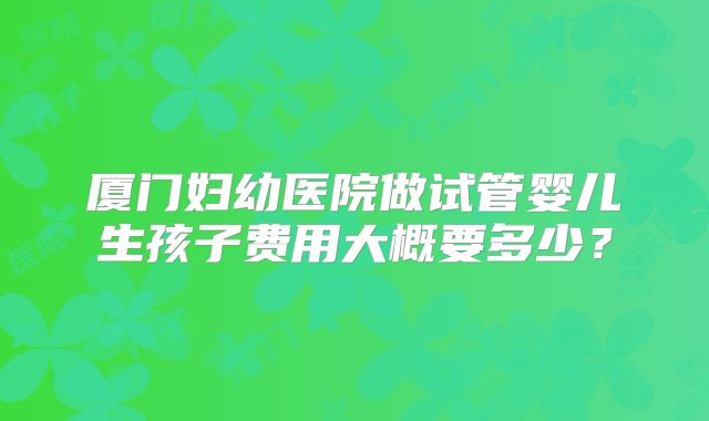 厦门妇幼医院做试管婴儿生孩子费用大概要多少？