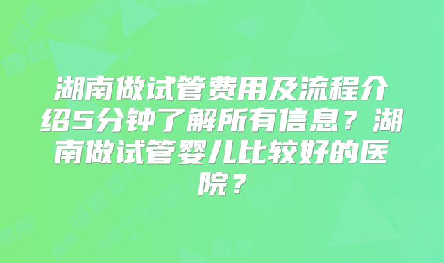 湖南做试管费用及流程介绍5分钟了解所有信息?湖南做试管婴儿比较好的医院?