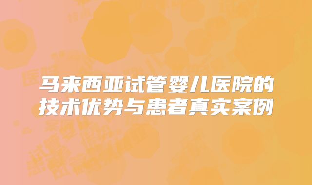 马来西亚试管婴儿医院的技术优势与患者真实案例