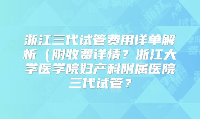 浙江三代试管费用详单解析(附收费详情?浙江大学医学院妇产科附属医院三代试管?