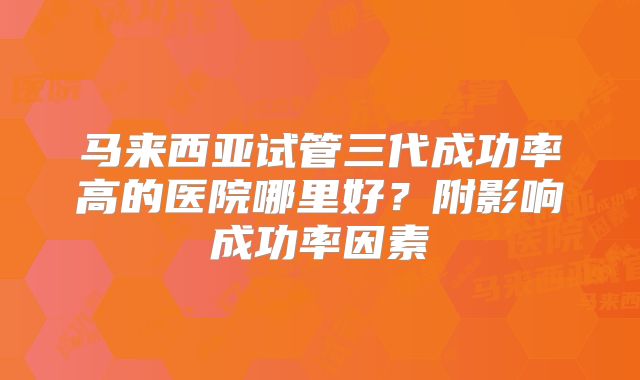 马来西亚试管三代成功率高的医院哪里好？附影响成功率因素