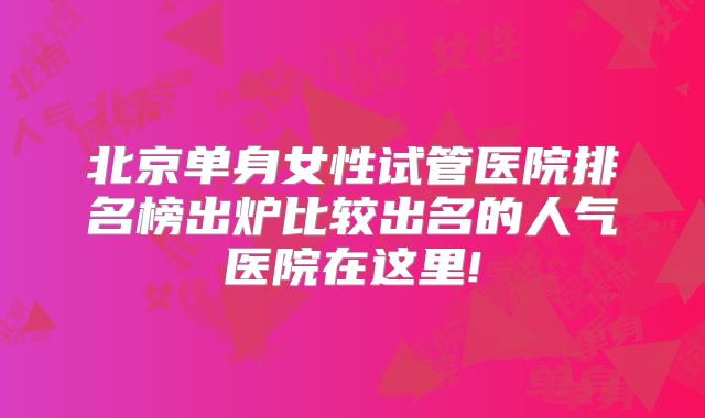 北京单身女性试管医院排名榜出炉比较出名的人气医院在这里!