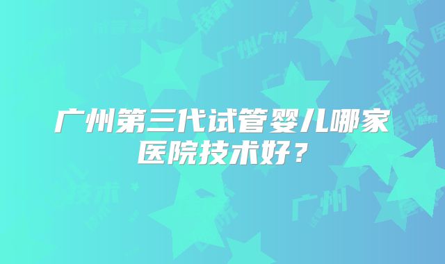 广州第三代试管婴儿哪家医院技术好?