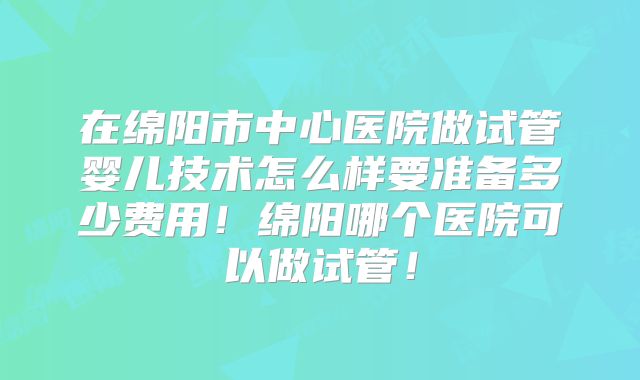 在绵阳市中心医院做试管婴儿技术怎么样要准备多少费用!绵阳哪个医院可以做试管!