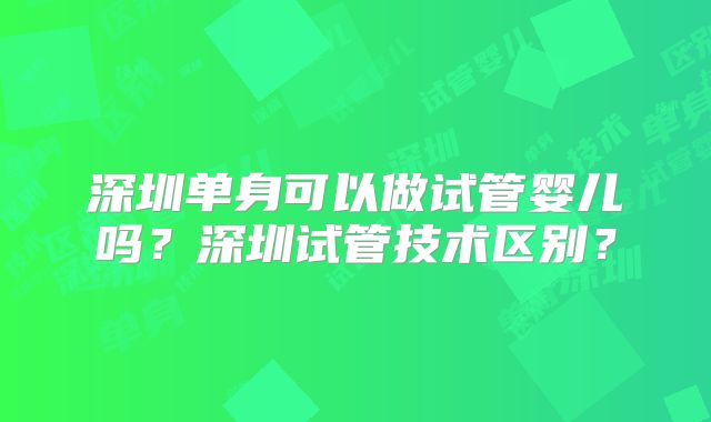 深圳单身可以做试管婴儿吗?深圳试管技术区别?