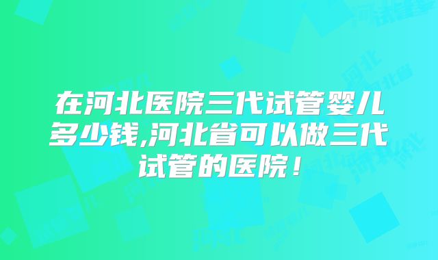 在河北医院三代试管婴儿多少钱,河北省可以做三代试管的医院!