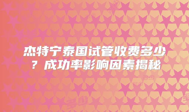 杰特宁泰国试管收费多少?成功率影响因素揭秘
