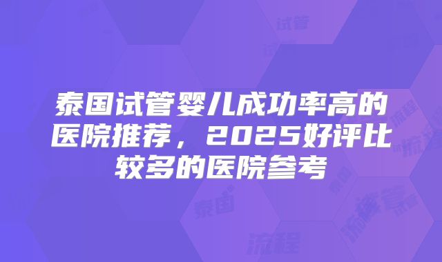 泰国试管婴儿成功率高的医院推荐,2025好评比较多的医院参考