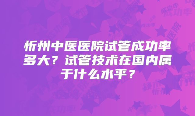 忻州中医医院试管成功率多大？试管技术在国内属于什么水平？