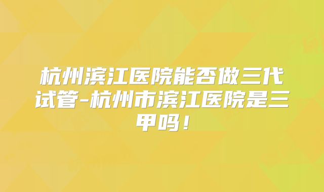 杭州滨江医院能否做三代试管-杭州市滨江医院是三甲吗!