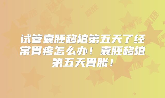 试管囊胚移植第五天了经常胃疼怎么办！囊胚移植第五天胃胀！