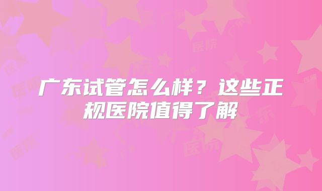 广东试管怎么样?这些正规医院值得了解