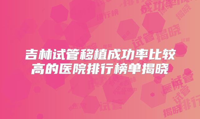 吉林试管移植成功率比较高的医院排行榜单揭晓