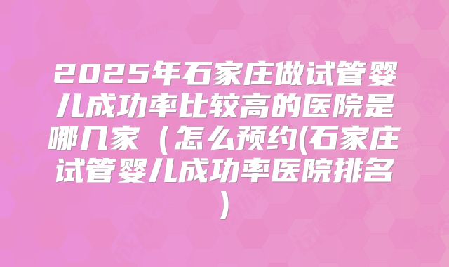 2025年石家庄做试管婴儿成功率比较高的医院是哪几家（怎么预约(石家庄试管婴儿成功率医院排名)