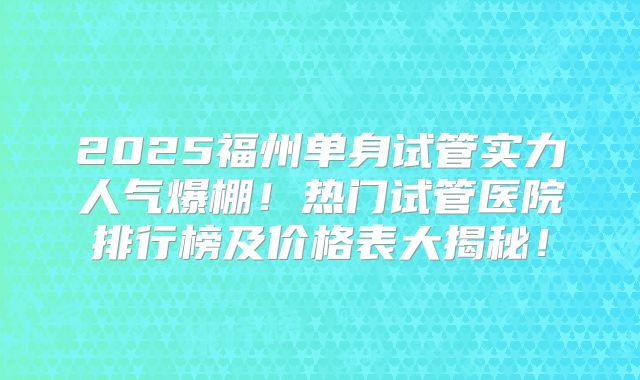 2025福州单身试管实力人气爆棚!热门试管医院排行榜及价格表大揭秘!