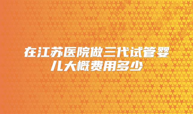 在江苏医院做三代试管婴儿大概费用多少