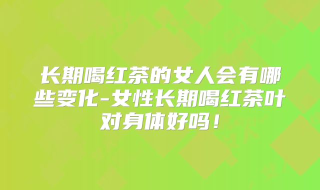 长期喝红茶的女人会有哪些变化-女性长期喝红茶叶对身体好吗!