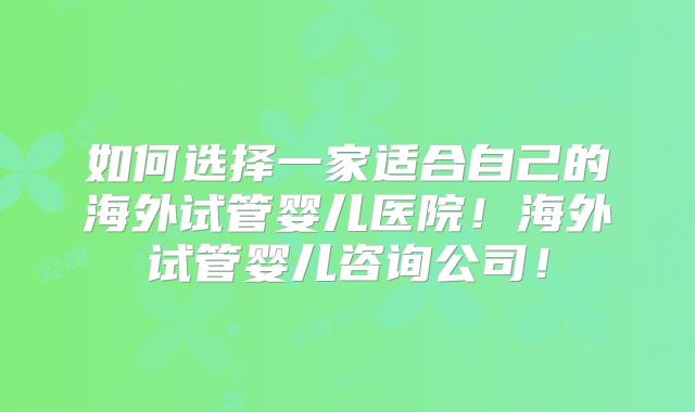 如何选择一家适合自己的海外试管婴儿医院！海外试管婴儿咨询公司！