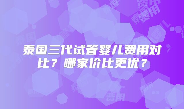 泰国三代试管婴儿费用对比?哪家价比更优?
