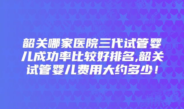韶关哪家医院三代试管婴儿成功率比较好排名,韶关试管婴儿费用大约多少！