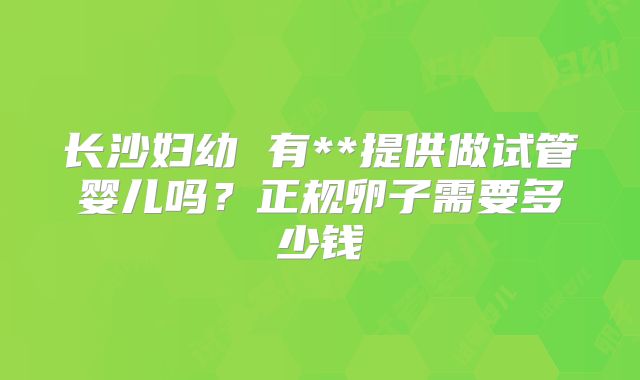长沙妇幼 有**提供做试管婴儿吗?正规卵子需要多少钱