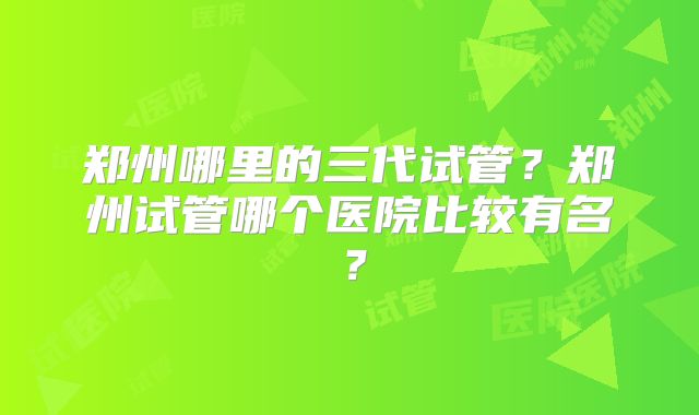 郑州哪里的三代试管？郑州试管哪个医院比较有名？