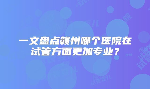 一文盘点赣州哪个医院在试管方面更加专业？