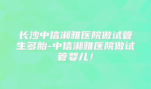长沙中信湘雅医院做试管生多胎-中信湘雅医院做试管婴儿!
