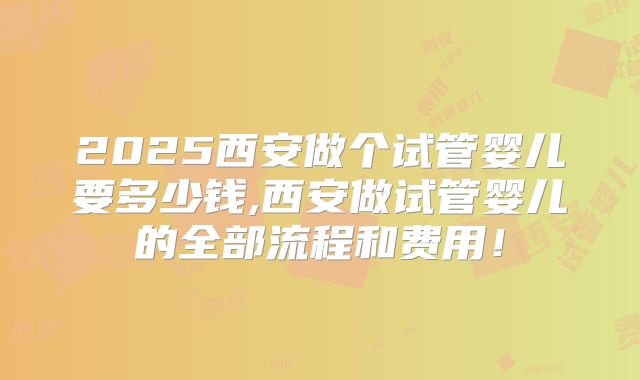 2025西安做个试管婴儿要多少钱,西安做试管婴儿的全部流程和费用!
