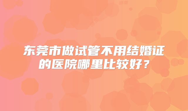 东莞市做试管不用结婚证的医院哪里比较好？