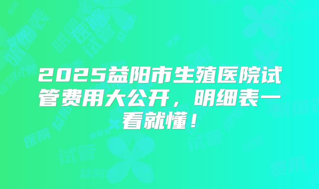 2025益阳市生殖医院试管费用大公开,明细表一看就懂!