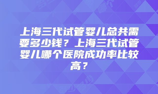 上海三代试管婴儿总共需要多少钱？上海三代试管婴儿哪个医院成功率比较高？
