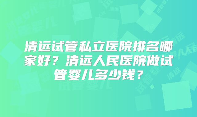 清远试管私立医院排名哪家好?清远人民医院做试管婴儿多少钱?