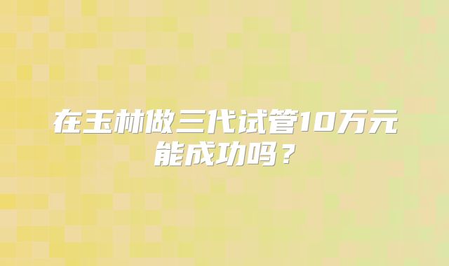 在玉林做三代试管10万元能成功吗？