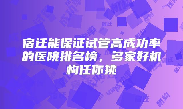 宿迁能保证试管高成功率的医院排名榜，多家好机构任你挑