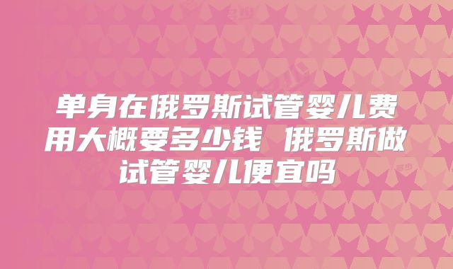 单身在俄罗斯试管婴儿费用大概要多少钱 俄罗斯做试管婴儿便宜吗